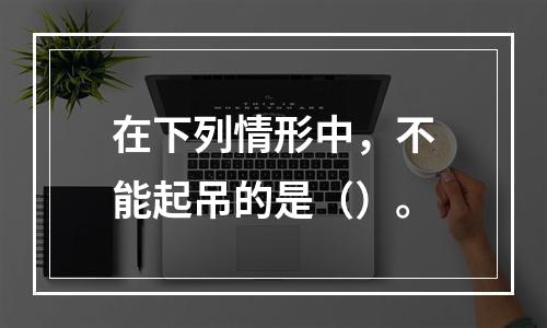 在下列情形中，不能起吊的是（）。