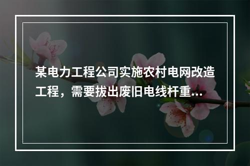 某电力工程公司实施农村电网改造工程，需要拔出废旧电线杆重新利