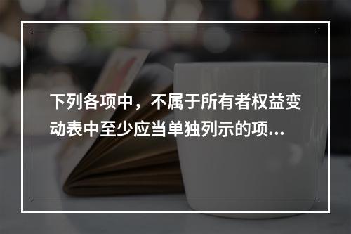 下列各项中，不属于所有者权益变动表中至少应当单独列示的项目是