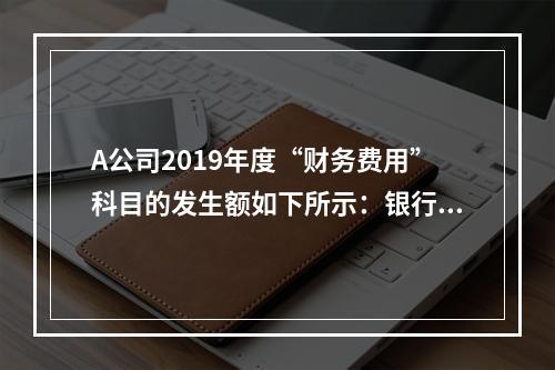 A公司2019年度“财务费用”科目的发生额如下所示：银行长期