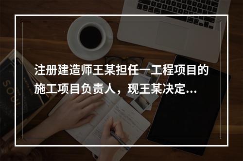 注册建造师王某担任一工程项目的施工项目负责人，现王某决定到另