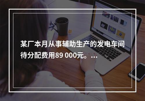 某厂本月从事辅助生产的发电车间待分配费用89 000元。本月