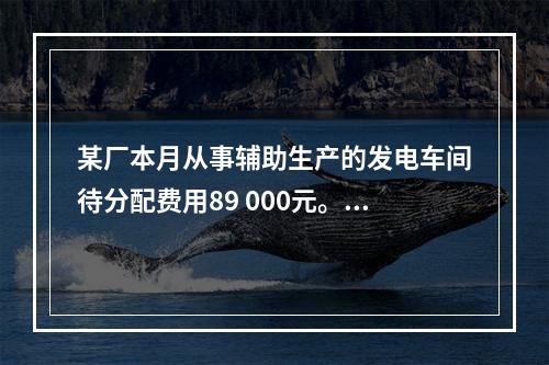 某厂本月从事辅助生产的发电车间待分配费用89 000元。本月