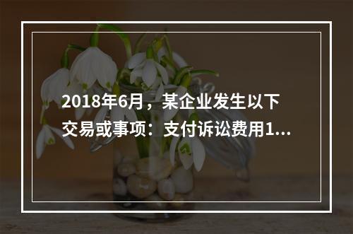 2018年6月，某企业发生以下交易或事项：支付诉讼费用10万