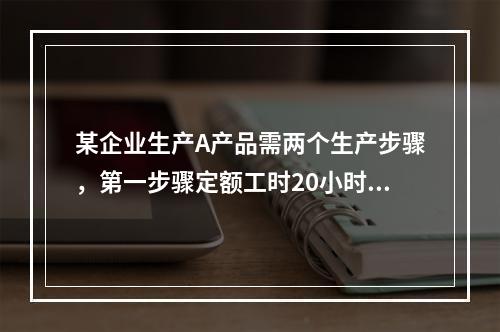 某企业生产A产品需两个生产步骤，第一步骤定额工时20小时，第