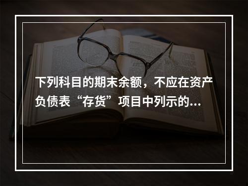 下列科目的期末余额，不应在资产负债表“存货”项目中列示的是（