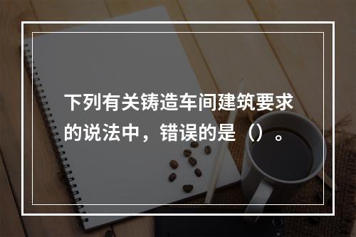 下列有关铸造车间建筑要求的说法中，错误的是（）。