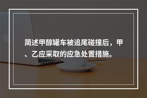 简述甲醇罐车被追尾碰撞后，甲、乙应采取的应急处置措施。