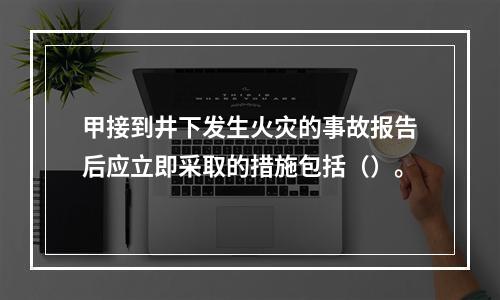 甲接到井下发生火灾的事故报告后应立即采取的措施包括（）。