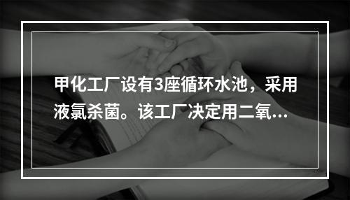 甲化工厂设有3座循环水池，采用液氯杀菌。该工厂决定用二氧化氯