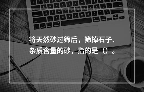 将天然砂过筛后，筛掉石子、杂质含量的砂，指的是（）。