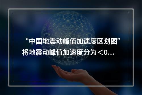 “中国地震动峰值加速度区划图”将地震动峰值加速度分为＜0.