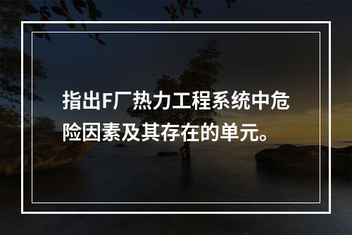 指出F厂热力工程系统中危险因素及其存在的单元。