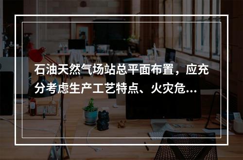 石油天然气场站总平面布置，应充分考虑生产工艺特点、火灾危险性