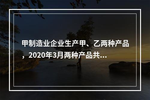 甲制造业企业生产甲、乙两种产品，2020年3月两种产品共同耗