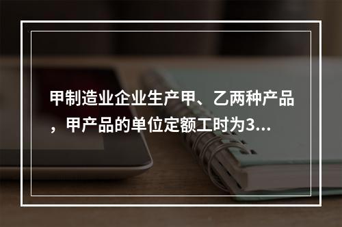 甲制造业企业生产甲、乙两种产品，甲产品的单位定额工时为30小