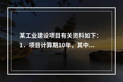 某工业建设项目有关资料如下： 1．项目计算期10年，其中建设