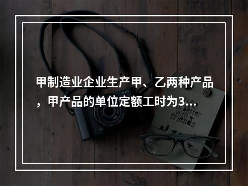 甲制造业企业生产甲、乙两种产品，甲产品的单位定额工时为30小