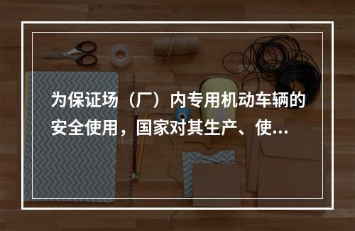 为保证场（厂）内专用机动车辆的安全使用，国家对其生产、使用、