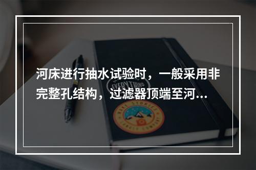 河床进行抽水试验时，一般采用非完整孔结构，过滤器顶端至河底