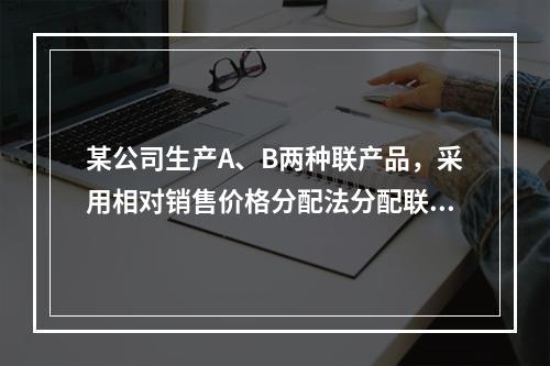 某公司生产A、B两种联产品，采用相对销售价格分配法分配联合成