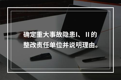 确定重大事故隐患I、Ⅱ的整改责任单位并说明理由。