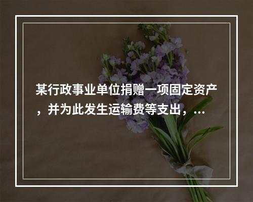 某行政事业单位捐赠一项固定资产，并为此发生运输费等支出，则在