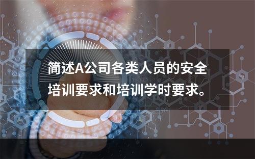 简述A公司各类人员的安全培训要求和培训学时要求。