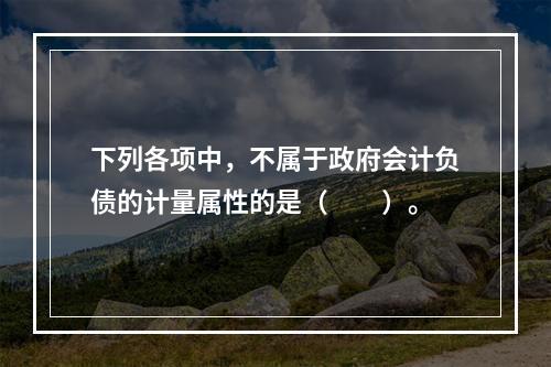 下列各项中，不属于政府会计负债的计量属性的是（　　）。