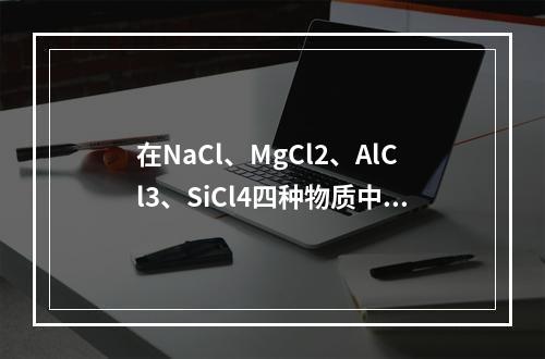 在NaCl、MgCl2、AlCl3、SiCl4四种物质中，离