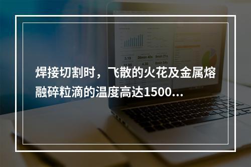 焊接切割时，飞散的火花及金属熔融碎粒滴的温度高达1500℃~