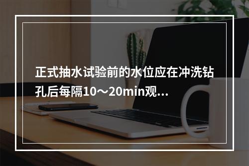 正式抽水试验前的水位应在冲洗钻孔后每隔10～20min观测