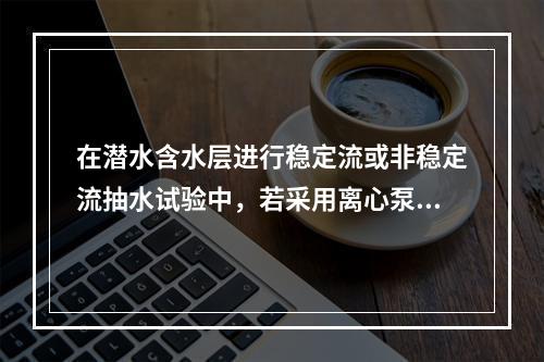 在潜水含水层进行稳定流或非稳定流抽水试验中，若采用离心泵抽