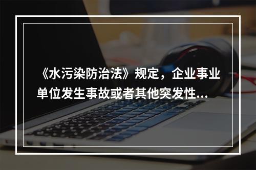 《水污染防治法》规定，企业事业单位发生事故或者其他突发性事件