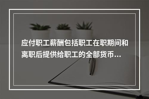 应付职工薪酬包括职工在职期间和离职后提供给职工的全部货币性薪