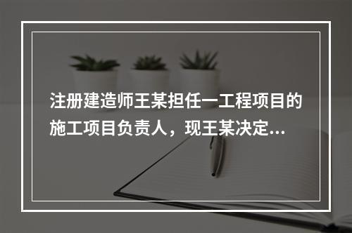 注册建造师王某担任一工程项目的施工项目负责人，现王某决定到另