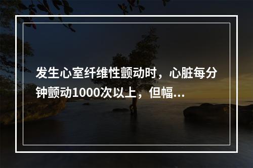 发生心室纤维性颤动时，心脏每分钟颤动1000次以上，但幅值很