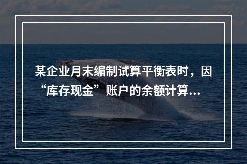 某企业月末编制试算平衡表时，因“库存现金”账户的余额计算不正