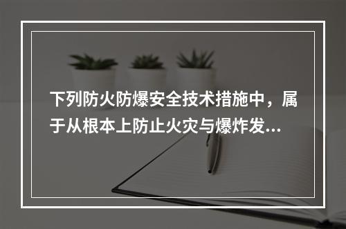 下列防火防爆安全技术措施中，属于从根本上防止火灾与爆炸发生的