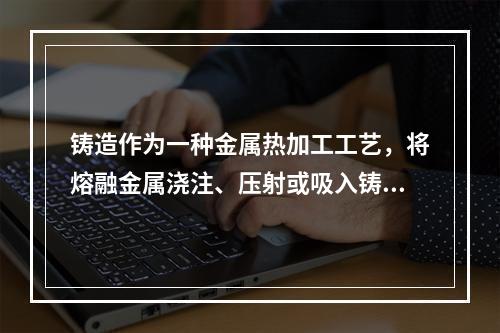 铸造作为一种金属热加工工艺，将熔融金属浇注、压射或吸入铸型型