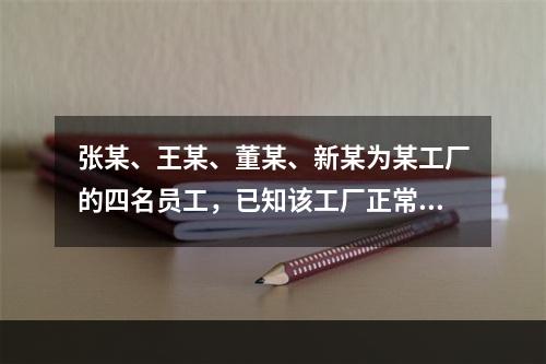 张某、王某、董某、新某为某工厂的四名员工，已知该工厂正常工作