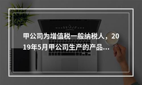 甲公司为增值税一般纳税人，2019年5月甲公司生产的产品对外