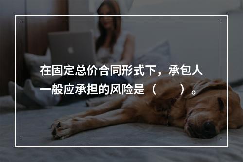 在固定总价合同形式下，承包人一般应承担的风险是（　　）。