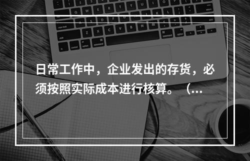 日常工作中，企业发出的存货，必须按照实际成本进行核算。（　）