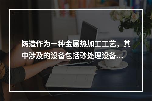 铸造作为一种金属热加工工艺，其中涉及的设备包括砂处理设备、造