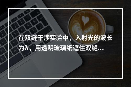 在双缝干涉实验中，入射光的波长为λ，用透明玻璃纸遮住双缝中的