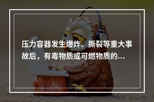 压力容器发生爆炸、撕裂等重大事故后，有毒物质或可燃物质的大量