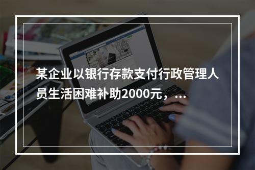 某企业以银行存款支付行政管理人员生活困难补助2000元，下列