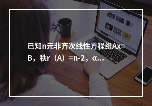 已知n元非齐次线性方程组Ax=B，秩r（A）=n-2，α1，