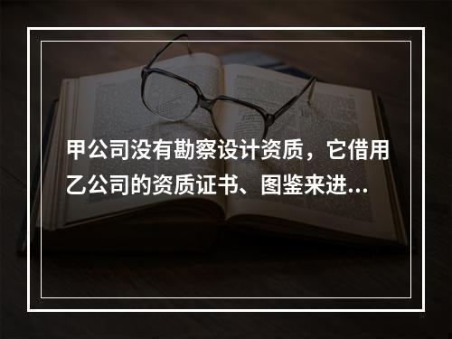 甲公司没有勘察设计资质，它借用乙公司的资质证书、图鉴来进行承